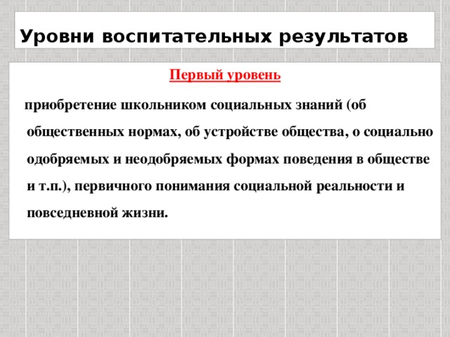 Уровни воспитательных результатов Первый уровень  приобретение школьником социальных знаний (об общественных нормах, об устройстве общества, о социально одобряемых и неодобряемых формах поведения в обществе и т.п.), первичного понимания социальной реальности и повседневной жизни.