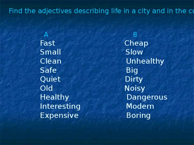 Find the adjectives describing life in a city and in the country.  A B  Fast Cheap  Small Slow  Clean Unhealthy  Safe Big  Quiet Dirty  Old Noisy  Healthy Dangerous  Interesting Modern  Expensive Boring
