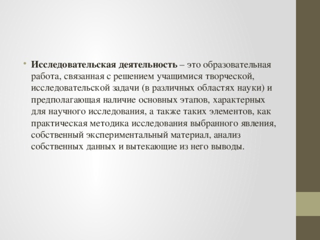 Исследовательская деятельность  – это образовательная работа, связанная с решением учащимися творческой, исследовательской задачи (в различных областях науки) и предполагающая наличие основных этапов, характерных для научного исследования, а также таких элементов, как практическая методика исследования выбранного явления, собственный экспериментальный материал, анализ собственных данных и вытекающие из него выводы. 