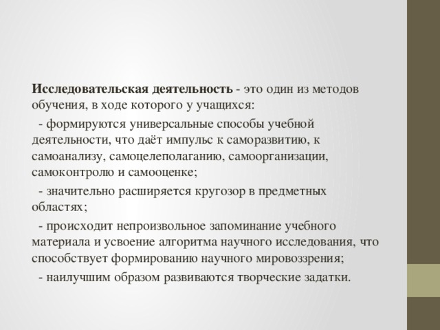 Исследовательская деятельность  - это один из методов обучения, в ходе которого у учащихся:  - формируются универсальные способы учебной деятельности, что даёт импульс к саморазвитию, к самоанализу, самоцелеполаганию, самоорганизации, самоконтролю и самооценке;  - значительно расширяется кругозор в предметных областях;  - происходит непроизвольное запоминание учебного материала и усвоение алгоритма научного исследования, что способствует формированию научного мировоззрения;  - наилучшим образом развиваются творческие задатки.