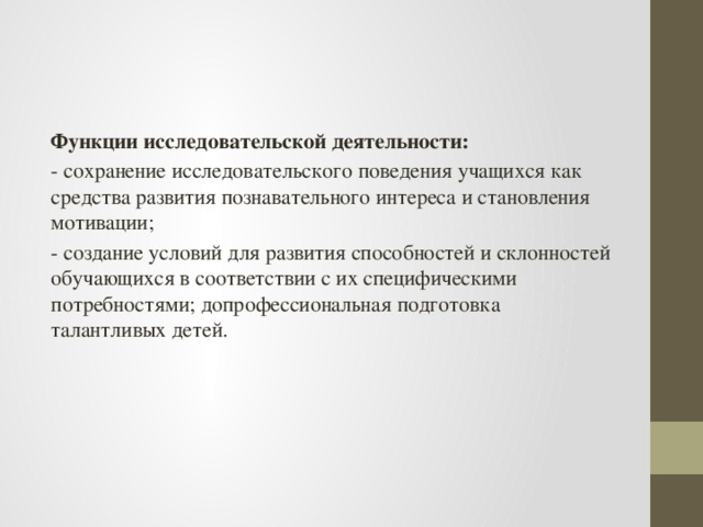 Функции исследовательской деятельности: - сохранение исследовательского поведения учащихся как средства развития познавательного интереса и становления мотивации; - создание условий для развития способностей и склонностей обучающихся в соответствии с их специфическими потребностями; допрофессиональная подготовка талантливых детей.