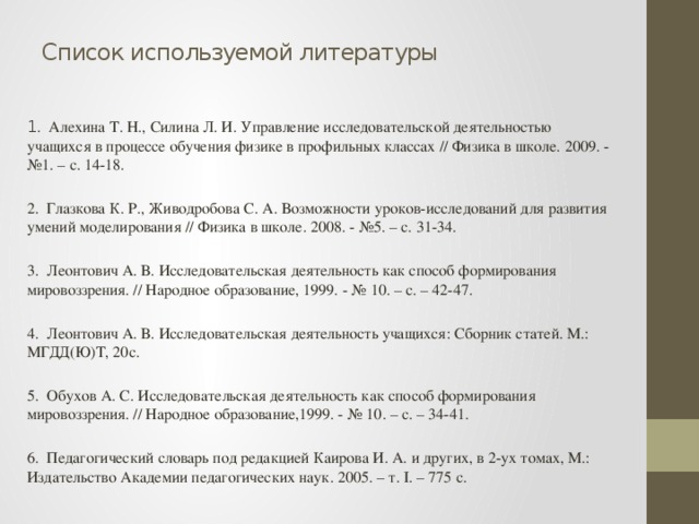 Список используемой литературы   1 . Алехина Т. Н., Силина Л. И. Управление исследовательской деятельностью учащихся в процессе обучения физике в профильных классах // Физика в школе. 2009. - №1. – с. 14-18. 2. Глазкова К. Р., Живодробова С. А. Возможности уроков-исследований для развития умений моделирования // Физика в школе. 2008. - №5. – с. 31-34. 3. Леонтович А. В. Исследовательская деятельность как способ формирования мировоззрения. // Народное образование, 1999. - № 10. – с. – 42-47. 4. Леонтович А. В. Исследовательская деятельность учащихся: Сборник статей. М.: МГДД(Ю)Т, 20с. 5. Обухов А. С. Исследовательская деятельность как способ формирования мировоззрения. // Народное образование,1999. - № 10. – с. – 34-41. 6. Педагогический словарь под редакцией Каирова И. А. и других, в 2-ух томах, М.: Издательство Академии педагогических наук. 2005. – т. I. – 775 с.