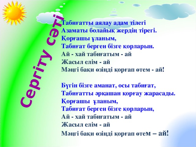 Сергіту сәті Табиғатты аялау адам тілегі Азаматы болайық жердің тірегі. Қорғашы ұланым, Табиғат берген бізге қорларын. Ай - хай табиғатым - ай Жасыл елім - ай Мәңгі бақи өзіңді қорғап өтем - ай !  Бүгін бізге аманат, осы табиғат, Табиғатты әрқашан қорғау жарасады. Қорғашы ұланым, Табиғат берген бізге қорларын, Ай - хай табиғатым - ай Жасыл елім - ай Мәңгі бақи өзіңді қорғап өте м – ай!