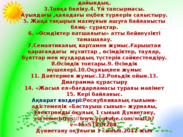 Мазмұны:  1.Сабақтың ұйымдастыру бөлімі.2. Психолгиялық дайындық.  3.Топқа бөліну.4. Үй тапсырмасы.  Ауылдағы ,қаладағы еңбек түрлерін салыстыру.  5. Жаңа тақырып мазмұнын ашуға байланысты блиц- сұрақтар.  6. «Өсмдіктер патшалығы» атты бейнеүзікті тамашалау.  7.Семантикалық картамен жұмыс.Ғарыштан қарағандағы мұхиттар , өсімдіктер, таулар, бұлттар мен мұздардың түстерін сәйкестендіру.  8.Өсімдік топтары.9. Өсімдік мүшелері.10.Оқулықпен жұмыс  11. Дәптермен жұмыс.12.Рольдік ойын.13. Диаграмма құрастыру  14. «Жасыл ел»бағдарламасы туралы мәлімет  15. Кері байланыс.  Ақпарат көздері: Республикалық ғылыми- әдістемелік «Бастауыш сынып» журналы, Электронды оқулық 1 сынып Дүниетану,  сілтеме: https://www.youtube.com/watch?v=4hxSTRQt2B8 ,  Дүниетану оқулығы 1 сынып.2012 жыл