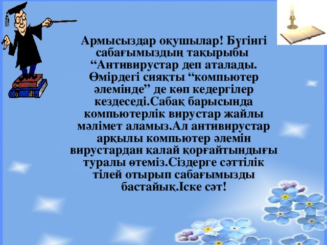 Армысыз дар оқушылар! Бүгінгі сабағымыздың тақырыбы “Антивирустар деп аталады. Өмірдегі сияқты “компьютер әлемінде” де көп кедергілер кездеседі.Сабақ барысында компьютерлік вирустар жайлы мәлімет аламыз.Ал антивирустар арқылы компьютер әлемін вирустардан қалай қорғайтындығы туралы өтеміз.Сіздерге сәттілік тілей отырып сабағымызды бастайық.Іске сәт!