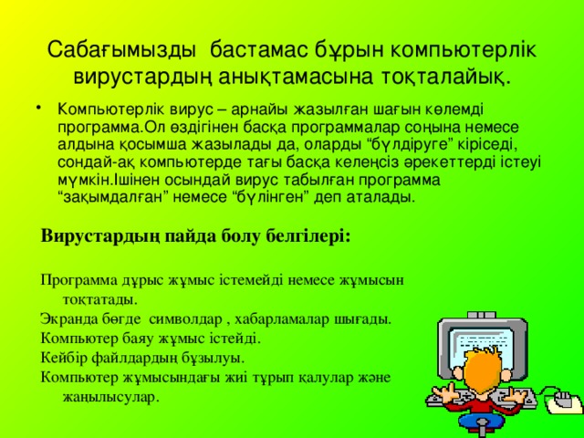 Сабағымызды бастамас бұрын компьютерлік вирустардың анықтамасына тоқталайық. Компьютерлік вирус – арнайы жазылған шағын көлемді программа.Ол өздігінен басқа программалар соңына немесе алдына қосымша жазылады да, оларды “бүлдіруге” кіріседі, сондай-ақ компьютерде тағы басқа келеңсіз әрекеттерді істеуі мүмкін.Ішінен осындай вирус табылған программа “зақымдалған” немесе “бүлінген” деп аталады. Вирустардың пайда болу белгілері:  Программа дұрыс жұмыс істемейді немесе жұмысын тоқтатады. Экранда бөгде символдар , хабарламалар шығады. Компьютер баяу жұмыс істейді. Кейбір файлдардың бұзылуы. Компьютер жұмысындағы жиі тұрып қалулар және жаңылысулар.