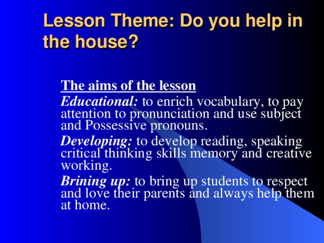 Lesson Theme: Do you help in the house?  The aims of the lesson Educational: to enrich vocabulary, to pay attention to pronunciation and use subject and Possessive pronouns . Developing:  to develop reading, speaking critical thinking skills memory and creative working . Brining up:  to bring up students to respect and love their parents and always help them at home.