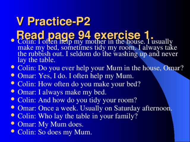 V Practice-P2  Read page 94 exercise 1.   Colin: I often help my mother in the house. I usually make my bed, sometimes tidy my room. I always take the rubbish out. I seldom do the washing up and never lay the table. Colin: Do you ever help your Mum in the house, Omar? Omar: Yes, I do. I often help my Mum. Colin: How often do you make your bed? Omar: I always make my bed. Colin: And how do you tidy your room? Omar: Once a week. Usually on Saturday afternoon. Colin: Who lay the table in your family? Omar: My Mum does. Colin: So does my Mum.