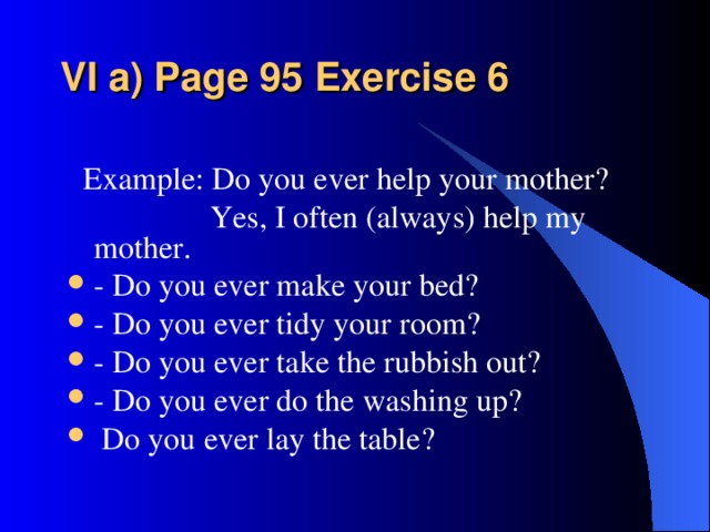 VI a) Page 95 Exercise 6    Example: Do you ever help your mother?  Yes, I often (always) help my mother.