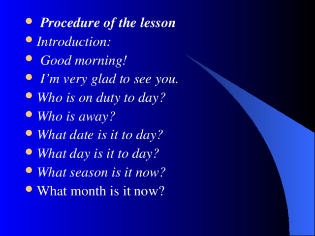 Procedure of the lesson Introduction :  Good morning !  I’m very glad to see you. Who is on duty to day? Who is away? What date is it to day? What day is it to day? What season is it now? What month is it now?