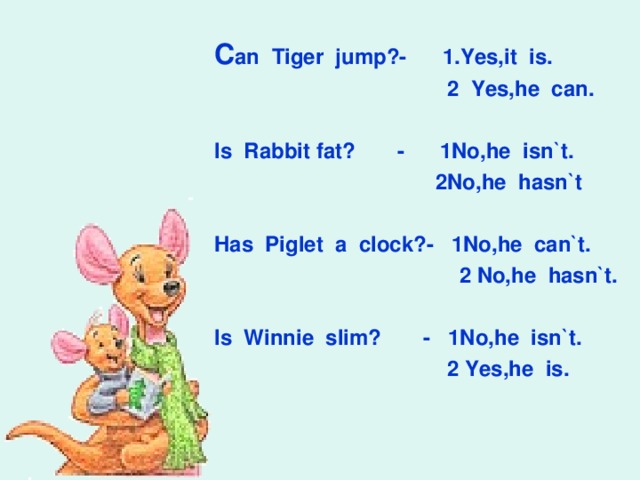 С an Tiger jump?- 1.Yes,it is.  2 Yes,he can.  Is Rabbit fat? - 1No,he isn`t.  2No,he hasn`t  Has Piglet a clock?- 1No,he can`t.  2 No,he hasn`t.  Is Winnie slim? - 1No,he isn`t.  2 Yes,he is.