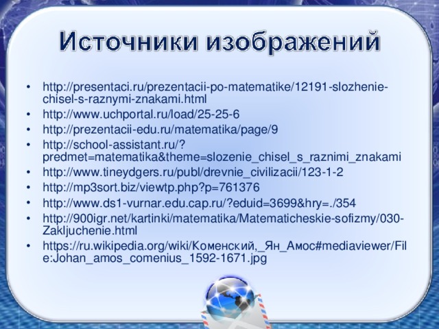 http://presentaci.ru/prezentacii-po-matematike/12191-slozhenie-chisel-s-raznymi-znakami.html http://www.uchportal.ru/load/25-25-6 http://prezentacii-edu.ru/matematika/page/9 http://school-assistant.ru/?predmet=matematika&theme=slozenie_chisel_s_raznimi_znakami http://www.tineydgers.ru/publ/drevnie_civilizacii/123-1-2 http://mp3sort.biz/viewtp.php?p=761376 http://www.ds1-vurnar.edu.cap.ru/?eduid=3699&hry=./354 http://900igr.net/kartinki/matematika/Matematicheskie-sofizmy/030-Zakljuchenie.html https://ru.wikipedia.org/wiki/Коменский,_Ян_Амос#mediaviewer/File:Johan_amos_comenius_1592-1671.jpg