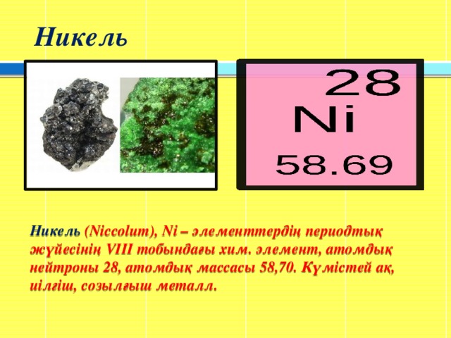 Никель Никель (Nіccolum), Nі – элементтердің периодтық жүйесінің VІІІ тобындағы хим. элемент, атомдық нейтроны 28, атомдық массасы 58,70. Күмістей ақ, иілгіш, созылғыш металл.