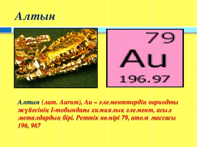 Алтын Алтын (лат. Aurum), Au – элементтердің периодты жүйесінің I-тобындағы химиялық элемент, асыл металдардың бірі. Реттік нөмірі 79, атом массасы 196, 967