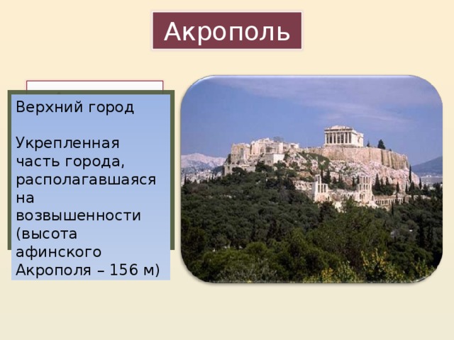 Акрополь Рассмотрите иллюстрацию и попробуйте объяснить, что такое Акрополь. Верхний город Укрепленная часть города, располагавшаяся на возвышенности (высота афинского Акрополя – 156 м) Прием визуализации – по изображению дать определение термина. Высота скалы Акрополя 156 м, на вершине – удобное плато, подняться можно только с западной стороны, остальные склоны – почти отвесны и неприступны. 13