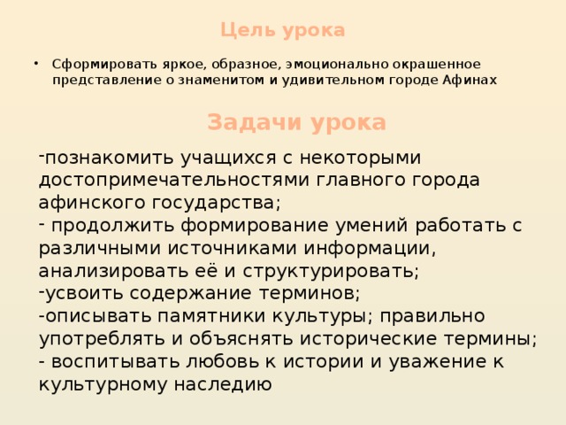 Цель урока Сформировать яркое, образное, эмоционально окрашенное представление о знаменитом и удивительном городе Афинах Задачи урока познакомить учащихся с некоторыми достопримечательностями главного города афинского государства;  продолжить формирование умений работать с различными источниками информации, анализировать её и структурировать; усвоить содержание терминов; -описывать памятники культуры; правильно употреблять и объяснять исторические термины; - воспитывать любовь к истории и уважение к культурному наследию