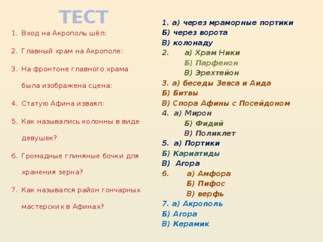 ТЕСТ 1. а) через мраморные портики Б) через ворота В) колонаду 2. а) Храм Ники  Б) Парфенон  В) Эрехтейон 3. а) беседы Зевса и Аида Б) Битвы В) Спора Афины с Посейдоном а) Мирон  Б) Фидий  В) Поликлет а) Портики Б) Кариатиды В) Агора 6. а) Амфора  Б) Пифос  В) верфь 7. а) Акрополь Б) Агора В) Керамик