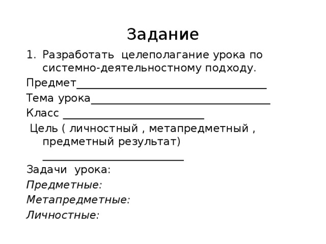 Задание Разработать целеполагание урока по системно-деятельностному подходу. Предмет___________________________________ Тема урока_________________________________ Класс __________________________  Цель ( личностный , метапредметный , предметный результат) __________________________ Задачи урока: Предметные: Метапредметные: Личностные: