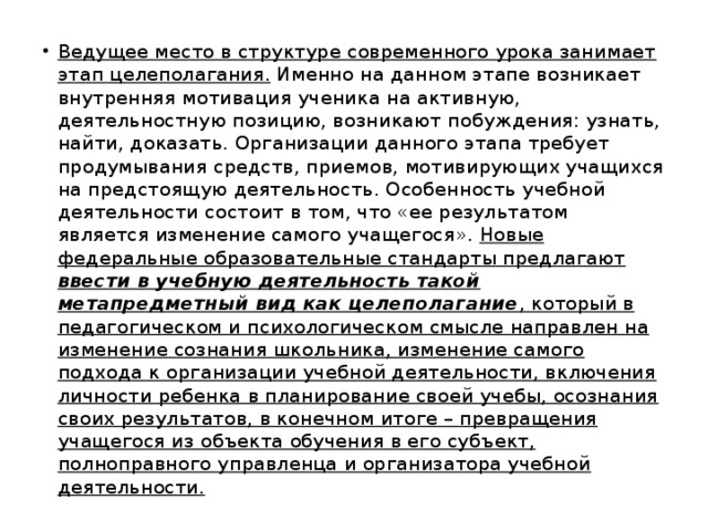 Ведущее место в структуре современного урока занимает этап целеполагания. Именно на данном этапе возникает внутренняя мотивация ученика на активную, деятельностную позицию, возникают побуждения: узнать, найти, доказать. Организации данного этапа требует продумывания средств, приемов, мотивирующих учащихся на предстоящую деятельность. Особенность учебной деятельности состоит в том, что «ее результатом является изменение самого учащегося». Новые федеральные образовательные стандарты предлагают ввести в учебную деятельность такой метапредметный вид как целеполагание , который в педагогическом и психологическом смысле направлен на изменение сознания школьника, изменение самого подхода к организации учебной деятельности, включения личности ребенка в планирование своей учебы, осознания своих результатов, в конечном итоге – превращения учащегося из объекта обучения в его субъект, полноправного управленца и организатора учебной деятельности.