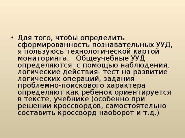 Для того, чтобы определить сформированность познавательных УУД, я пользуюсь технологической картой мониторинга. Общеучебные УУД определяются с помощью наблюдения, логические действия- тест на развитие логических операций, задания проблемно-поискового характера определяют как ребенок ориентируется в тексте, учебнике (особенно при решении кроссвордов, самостоятельно составить кроссворд наоборот и т.д.)