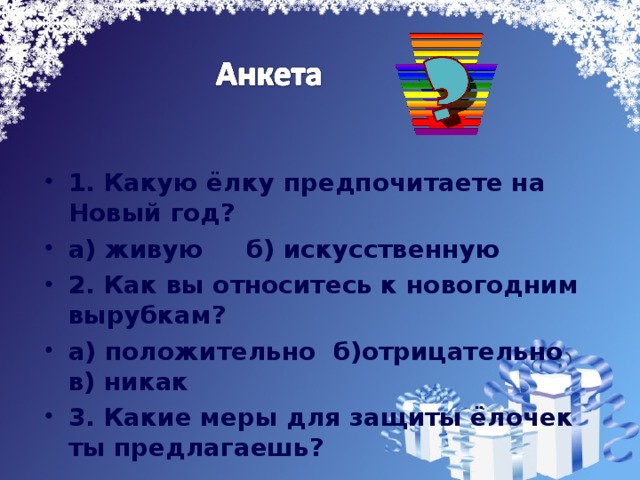 1. Какую ёлку предпочитаете на Новый год? а) живую б) искусственную 2. Как вы относитесь к новогодним вырубкам? а) положительно б)отрицательно в) никак 3. Какие меры для защиты ёлочек ты предлагаешь?