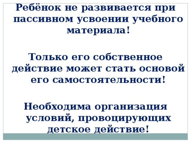 Ребёнок не развивается при пассивном усвоении учебного материала!  Только его собственное действие может стать основой его самостоятельности!  Необходима организация условий, провоцирующих детское действие!