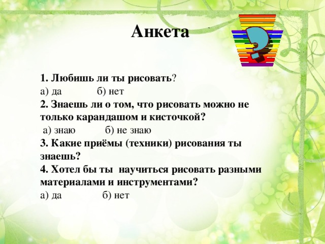 Анкета 1. Любишь ли ты рисовать ? а) да б) нет 2. Знаешь ли о том, что рисовать можно не только карандашом и кисточкой?  а) знаю б) не знаю 3. Какие приёмы (техники) рисования ты знаешь? 4. Хотел бы ты научиться рисовать разными материалами и инструментами? а) да б) нет