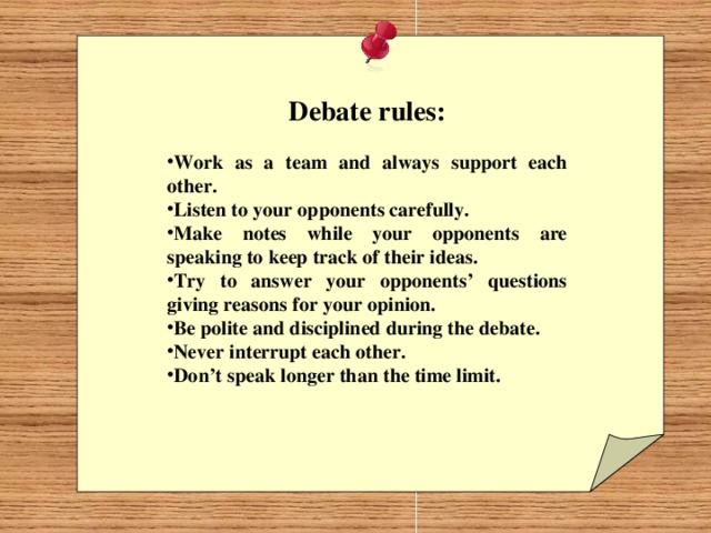 Debate rules:  Work as a team and always support each other. Listen to your opponents carefully. Make notes while your opponents are speaking to keep track of their ideas. Try to answer your opponents’ questions giving reasons for your opinion. Be polite and disciplined during the debate. Never interrupt each other. Don’t speak longer than the time limit.