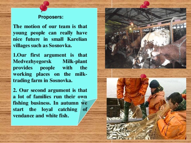 Proposers: The motion of our team is that young people can really have nice future in small Karelian villages such as Sosnovka.  Our first argument is that Medvezhyegorsk Milk-plant provides people with the working places on the milk-trading farm in Sosnovka.  Our second argument is that a lot of families run their own fishing business. In autumn we start the loyal catching of vendance and white fish.