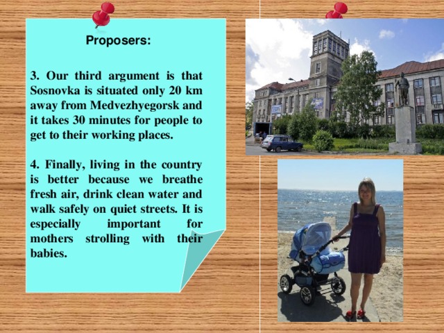 Proposers:  3. Our third argument is that Sosnovka is situated only 20 km away from Medvezhyegorsk and it takes 30 minutes for people to get to their working places.  4.  Finally, living in the country is better because we breathe fresh air, drink clean water and walk safely on quiet streets. It is especially important for mothers strolling with their babies.