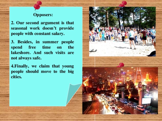Opposers : 2. Our second argument is that seasonal work doesn’t provide people with constant salary. 3. Besides, in summer people spend free time on the lakeshore. And such visits are not always safe . 4.Finally, we claim that young people should move to the big cities.