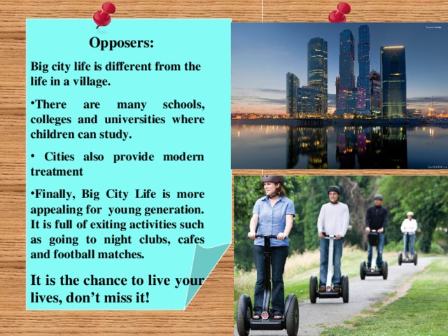 Opposers: Big city life is different from the life in a village. There are many schools, colleges and universities where children can study.  Cities also provide modern treatment Finally, Big City Life is more appealing for young generation. It is full of exiting activities such as going to night clubs, cafes and football matches. It is the chance to live your lives, don’t miss it!