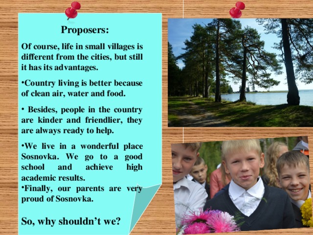 Proposers: Of course, life in small villages is different from the cities, but still it has its advantages. Country living is better because of clean air, water and food.  Besides, people in the country are kinder and friendlier, they are always ready to help. We live in a wonderful place Sosnovka. We go to a good school and achieve high academic results. Finally, our parents are very proud of Sosnovka.  So, why shouldn’t we?