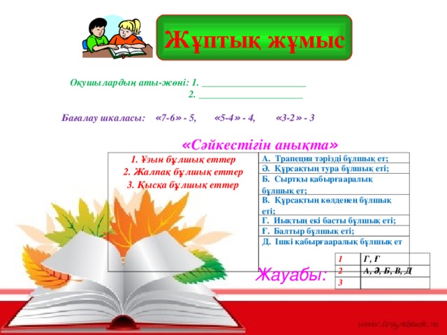 Жұптық жұмыс Оқушылардың аты-жөні: 1. _____________________  2. _____________________  Бағалау шкаласы: « 7-6 » - 5, « 5-4 » - 4, « 3-2 » - 3      « Сәйкестігін анықта »  1. Ұзын бұлшық еттер 2. Жалпақ бұлшық еттер 3. Қысқа бұлшық еттер А. Трапеция тәрізді бұлшық ет; Ә. Құрсақтың тура бұлшық еті; Б. Сыртқы қабырғааралық бұлшық ет; В. Құрсақтың көлденең бұлшық еті; Г. Иықтың екі басты бұлшық еті; Ғ. Балтыр бұлшық еті; Д. Ішкі қабырғааралық бұлшық ет 1. Ұзын бұлшық еттер 2. Жалпақ бұлшық еттер 3. Қысқа бұлшық еттер А. Трапеция тәрізді бұлшық ет; Ә. Құрсақтың тура бұлшық еті; Б. Сыртқы қабырғааралық бұлшық ет; В. Құрсақтың көлденең бұлшық еті; Г. Иықтың екі басты бұлшық еті; Ғ. Балтыр бұлшық еті; Д. Ішкі қабырғааралық бұлшық ет 1 2 Г, Ғ 3 А, Ә, Б, В, Д  Жауабы: