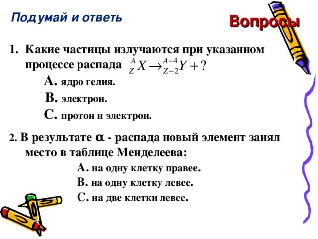 Подумай и ответь Вопросы 1.  Какие частицы излучаются при указанном процессе распада    A. ядро гелия.  B. электрон.     C. протон и электрон .  2.  В результате α - распада новый элемент занял место в таблице Менделеева:  A . на одну клетку правее .   B . на одну клетку левее .    C . на две клетки левее .