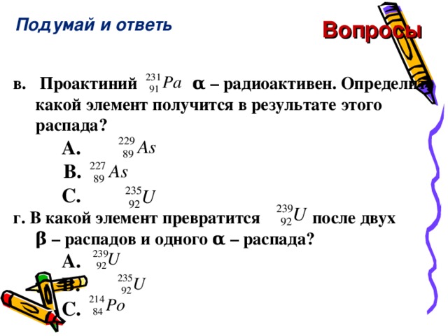 Подумай и ответь Вопросы в.  Проактиний   α – радиоактивен. Определите какой элемент получится в результате этого распада?    A.        B.        C. г. В какой элемент превратится  после двух  β – распадов и одного α – распада?    A.      C. г. В какой элемент превратится  после двух  β – распадов и одного α – распада?    A.      C. г. В какой элемент превратится  после двух  β – распадов и одного α – распада?    A.     B.       C.