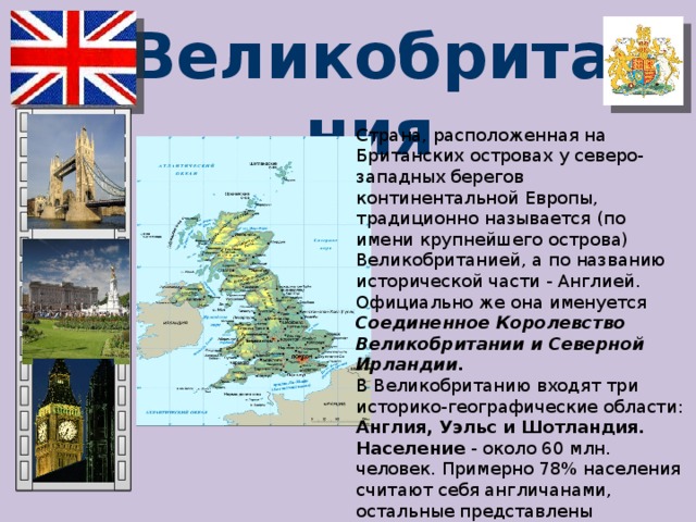 Великобритания Страна, расположенная на Британских островах у северо-западных берегов континентальной Европы, традиционно называется (по имени крупнейшего острова) Великобританией, а по названию исторической части - Англией. Официально же она именуется Соединенное Королевство Великобритании и Северной Ирландии.  В Великобританию входят три историко-географические области: Англия, Уэльс и Шотландия. Население - около 60 млн. человек. Примерно 78% населения считают себя англичанами, остальные представлены шотландцами, валлийцами (уэльсцы) и ирландцами. Язык – английский.