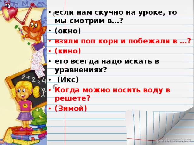 если нам скучно на уроке, то мы смотрим в…? (окно) взяли поп корн и побежали в …? (кино) его всегда надо искать в уравнениях?  (Икс) Когда можно носить воду в решете? (Зимой)