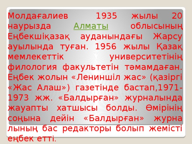 Молдағалиев 1935 жылы 20 наурызда Алматы облы­сы­ның Еңбекшіқазақ ауданындағы Жарсу ауылын­да туған. 1956 жылы Қазақ мемлекеттік универ­ситетінің филология факультетін тәмамдаған. Еңбек жолын «Лениншіл жас» (қазіргі «Жас Алаш») газетінде бастап,1971-1973 жж. «Балдырған» журналында жауапты хатшысы болды. Өмірінің соңына дейін «Балдырған» жур­на­лының бас редакторы болып жемісті еңбек етт і.