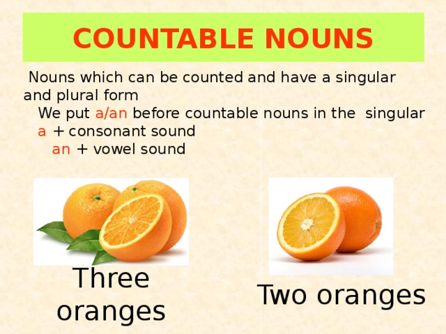 COUNTABLE NOUNS  Nouns which can be counted and have a singular and plural form  We put a/an before countable nouns in the singular  a + consonant sound  an + vowel sound Three oranges Two oranges