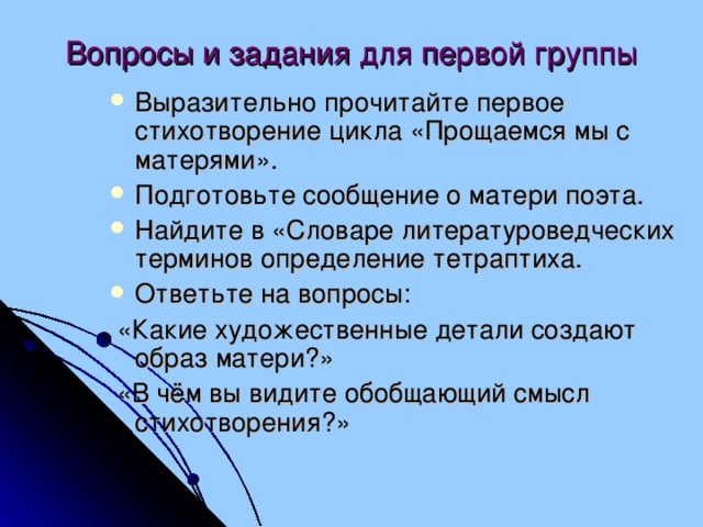 Вопросы и задания для первой группы Выразительно прочитайте первое стихотворение цикла «Прощаемся мы с матерями». Подготовьте сообщение о матери поэта. Найдите в «Словаре литературоведческих терминов определение тетраптиха. Ответьте на вопросы:  «Какие художественные детали создают образ матери?»  «В чём вы видите обобщающий смысл стихотворения?»