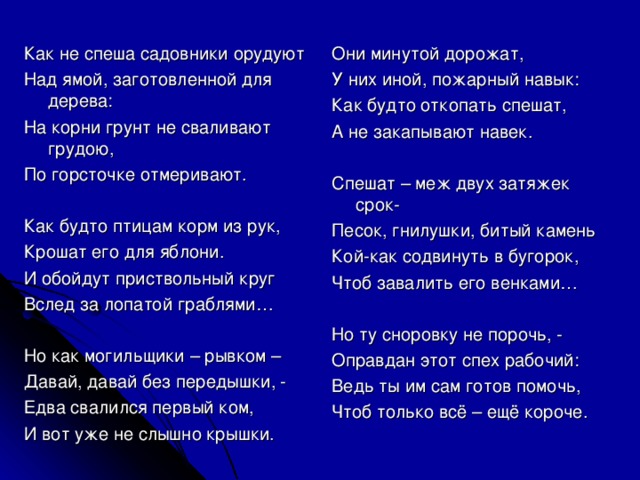 Как не спеша садовники орудуют Над ямой, заготовленной для дерева: На корни грунт не сваливают грудою, По горсточке отмеривают. Как будто птицам корм из рук, Крошат его для яблони. И обойдут приствольный круг Вслед за лопатой граблями… Но как могильщики – рывком – Давай, давай без передышки, - Едва свалился первый ком, И вот уже не слышно крышки. Они минутой дорожат, У них иной, пожарный навык: Как будто откопать спешат, А не закапывают навек. Спешат – меж двух затяжек срок- Песок, гнилушки, битый камень Кой-как содвинуть в бугорок, Чтоб завалить его венками… Но ту сноровку не порочь, - Оправдан этот спех рабочий: Ведь ты им сам готов помочь, Чтоб только всё – ещё короче.