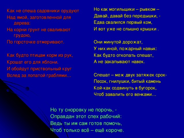 Но как могильщики – рывком – Давай, давай без передышки, - Едва свалился первый ком, И вот уже не слышно крышки . Они минутой дорожат, У них иной, пожарный навык: Как будто откопать спешат, А не закапывают навек. Спешат – меж двух затяжек срок- Песок, гнилушки, битый камень Кой-как содвинуть в бугорок, Чтоб завалить его венками… Как не спеша садовники орудуют Над ямой, заготовленной для дерева: На корни грунт не сваливают грудою, По горсточке отмеривают. Как будто птицам корм из рук, Крошат его для яблони. И обойдут приствольный круг Вслед за лопатой граблями… Но ту сноровку не порочь, - Оправдан этот спех рабочий: Ведь ты им сам готов помочь, Чтоб только всё – ещё короче.