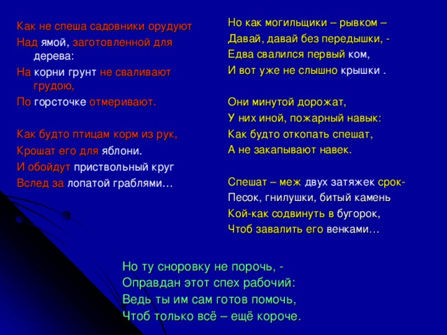 Но как могильщики – рывком – Давай, давай без передышки, - Едва свалился первый ком, И вот уже не слышно крышки . Они минутой дорожат, У них иной, пожарный навык: Как будто откопать спешат, А не закапывают навек. Спешат – меж двух затяжек срок- Песок, гнилушки, битый камень Кой-как содвинуть в бугорок, Чтоб завалить его венками… Как не спеша садовники орудуют Над ямой, заготовленной для дерева: На корни грунт не сваливают грудою, По горсточке отмеривают. Как будто птицам корм из рук, Крошат его для яблони. И обойдут приствольный круг Вслед за лопатой граблями… Но ту сноровку не порочь, - Оправдан этот спех рабочий: Ведь ты им сам готов помочь, Чтоб только всё – ещё короче.