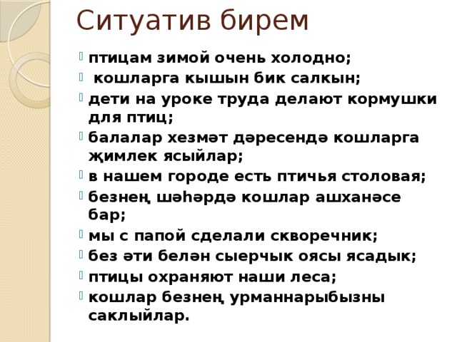 Ситуатив бирем птицам зимой очень холодно;  кошларга кышын бик салкын; дети на уроке труда делают кормушки для птиц; балалар хезмәт дәресендә кошларга җимлек ясыйлар; в нашем городе есть птичья столовая; безнең шәһәрдә кошлар ашханәсе бар; мы с папой сделали скворечник; без әти белән сыерчык оясы ясадык; птицы охраняют наши леса; кошлар безнең урманнарыбызны саклыйлар.