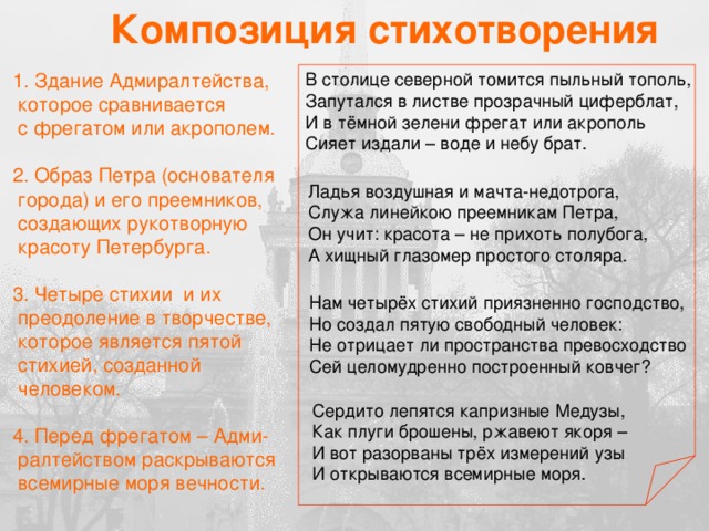 Композиция стихотворения  1. Здание Адмиралтейства, В столице северной томится пыльный тополь, Запутался в листве прозрачный циферблат,  которое сравнивается  с фрегатом или акрополем. И в тёмной зелени фрегат или акрополь Сияет издали – воде и небу брат.  2. Образ Петра (основателя  города) и его преемников,  создающих рукотворную  красоту Петербурга.  3. Четыре стихии и их  преодоление в творчестве,  которое является пятой  стихией, созданной  человеком.  4. Перед фрегатом – Адми-  ралтейством раскрываются  всемирные моря вечности. Ладья воздушная и мачта-недотрога, Служа линейкою преемникам Петра, Он учит: красота – не прихоть полубога, А хищный глазомер простого столяра. Нам четырёх стихий приязненно господство, Но создал пятую свободный человек: Не отрицает ли пространства превосходство Сей целомудренно построенный ковчег? Сердито лепятся капризные Медузы, Как плуги брошены, ржавеют якоря – И вот разорваны трёх измерений узы И открываются всемирные моря.