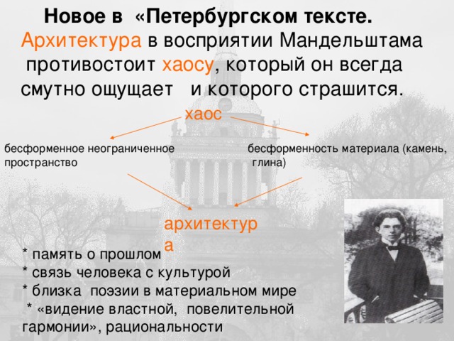 Новое в «Петербургском тексте. Архитектура в восприятии Мандельштама  противостоит хаосу , который он всегда смутно ощущает и которого страшится. хаос бесформенное неограниченное бесформенность материала (камень, пространство глина) архитектура * память о прошлом * связь человека с культурой * близка поэзии в материальном мире  * «видение властной, повелительной гармонии», рациональности