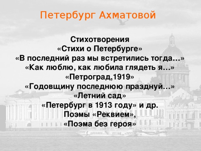 Петербург Ахматовой Стихотворения «Стихи о Петербурге» «В последний раз мы встретились тогда…» «Как люблю, как любила глядеть я…» «Петроград,1919» «Годовщину последнюю празднуй…» «Летний сад» «Петербург в 1913 году» и др. Поэмы «Реквием», «Поэма без героя»