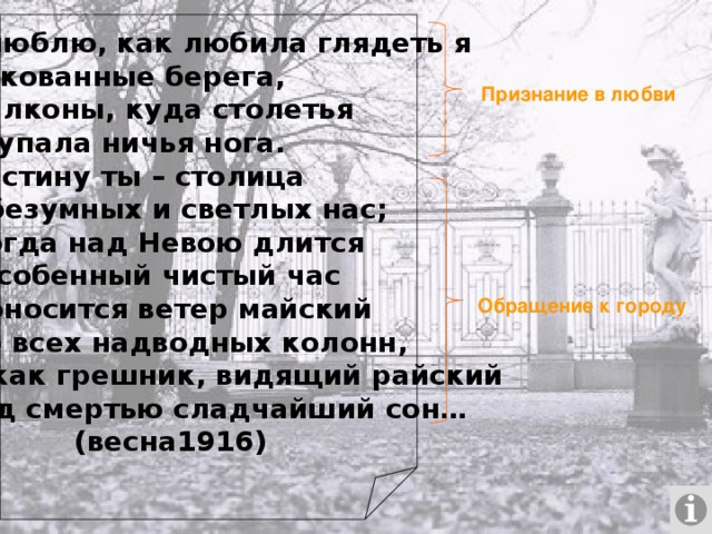 Как люблю, как любила глядеть я На закованные берега, На балконы, куда столетья Не ступала ничья нога. И воистину ты – столица Для безумных и светлых нас; Но когда над Невою длится Тот особенный чистый час И проносится ветер майский Мимо всех надводных колонн, Ты – как грешник, видящий райский Перед смертью сладчайший сон…   (весна1916) Признание в любви Обращение к городу