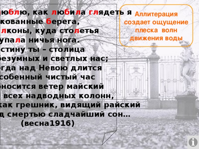 Как л ю бл ю, как л ю б и л а гл ядеть я На закованные б ерега, На б а л коны, куда сто л етья Не ступа л а ничья нога. И воистину ты – столица Для безумных и светлых нас; Но когда над Невою длится Тот особенный чистый час И проносится ветер майский Мимо всех надводных колонн, Ты – как грешник, видящий райский Перед смертью сладчайший сон…   (весна1916) Аллитерация создает ощущение плеска волн движения воды